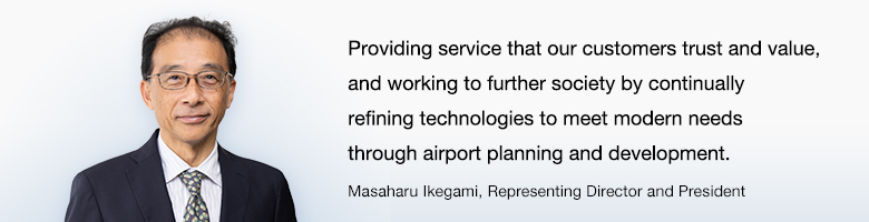 Providing service that our customers trust and value, and working to further society by continually refining technologies to meet modern needs through airport planning and development. Masaharu Ikegami, Managing Director